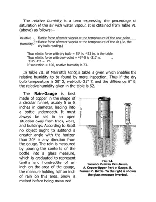 Fig. 54.
Snowdon Pattern Rain-Gauge.
A. Copper Upper Part of Gauge. B.
Funnel. C. Bottle. To the right is shown
the glass measure inverted.
The relative humidity is a term expressing the percentage of
saturation of the air with water vapour. It is obtained from Table VI.
(above) as follows:—
Relative
=
Elastic force of water vapour at the temperature of the dew-point
Humidity
Elastic force of water vapour at the temperature of the air (i.e. the
dry-bulb reading.)
Thus elastic force with dry bulb = 55° is ·433 in. in the table.
Thus elastic force with dew-point = 46°·5 is ·317 in. „
·317 ∕ ·433 = ·73.
If saturation = 100, relative humidity is 73.
In Table VII. of Marriott’s Hints, a table is given which enables the
relative humidity to be found by mere inspection. Thus if the dry
bulb temperature is 58°·5, wet-bulb 51°·7, and the difference 6°·8,
the relative humidity given in the table is 62.
The Rain-Gauge is best
made of copper in the shape of
a circular funnel, usually 5 or 8
inches in diameter, leading into
a bottle underneath. It must
always be set in an open
situation away from trees, walls,
and buildings. According to Scott
no object ought to subtend a
greater angle with the horizon
than 20° in any direction from
the gauge. The rain is measured
by pouring the contents of the
bottle into a glass measure,
which is graduated to represent
tenths and hundredths of an
inch on the area of the gauge,
the measure holding half an inch
of rain on this area. Snow is
melted before being measured.
 