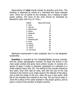 Observations of wind should include its direction and force. The
direction is observed by means of a well-oiled and freely exposed
vane. There are 32 points to the compass, but a reading to eight
points suffices. The force of the wind should be estimated by
Beaufort’s scale, from 0 to 12. Thus:—
FORCE. MILES PER HOUR.
0. Calm 3
1. Light air 8
2. Light breeze 13
3. Gentle 18
4. Moderate 23
5. Fresh 28
6. Strong 34
7. Moderate gale 40
8. Fresh 48
9. Strong 56
10. Whole 65
11. Storm 57
12. Hurricane 90
Robinson’s anemometer is also employed, but it is not altogether
trustworthy.
Sunshine is recorded by the Campbell-Stokes burning recorder,
and the Jordan photographic recorder. Of these the former is the
more easily worked and gives more uniform results. It consists of a
sphere of glass 4 inches in diameter, supported on a pedestal in a
metal zodiacal frame (Fig. 55). The setting of the recorder should be
due south, level from east to west, and with the axis of the ring
inclined to the horizon at an angle equal to the latitude of the place,
and so that the image of the sun, when the sun is due south, shall
fall on the meridian line marked on the ring. The sun burns away or
chars the surface of the cards inserted in the proper groove, and so
gives a record of the duration of bright sunshine.
 