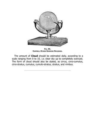 Fig. 55.
Campbell-Stokes Sunshine Recorder.
The amount of Cloud should be estimated daily, according to a
scale ranging from 0 to 10, i.e. clear sky up to completely overcast.
The form of cloud should also be stated, as cirrus, cirro-cumulus,
cirro-stratus, cumulus, cumulo-stratus, stratus, and nimbus.
 
