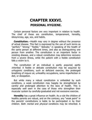 CHAPTER XXXVI.
PERSONAL HYGIENE.
Certain personal factors are very important in relation to health.
The chief of these are constitution, temperament, heredity,
idiosyncrasy, age, sex, and habits.
Constitution.—Health may vary in degree without the presence
of actual disease. This fact is expressed by the use of such terms as
“perfect,” “strong,” “feeble,” “delicate,” in speaking of the health of
the same person at different times, and also as distinguishing one
person from another. The constitution is an important factor in
resisting disease, and a robust constitution may determine recovery
from a severe illness, while the patient with a feeble constitution
falls a victim to it.
The constitution of an individual is partly acquired, partly
inherited. A feeble or delicate constitution may be acquired by
unhygienic conditions, such as deficient exercise, the prolonged
breathing of impure air, unhealthy occupations, some imperfection in
diet, or dissipation.
But while many a robust constitution is enfeebled by such
conditions, a weak constitution may happily be strengthened by
careful and prolonged attention to the laws of health. This is
especially well seen in the case of those who strengthen their
muscular system by carefully-graduated and not excessive exercise.
Heredity has a great influence on health. As a rule the children of
healthy parents are robust, and on the contrary, any “weak point” in
the parents’ constitutions is liable to be participated in by their
children. Both mental and physical conditions may be inherited. A
 