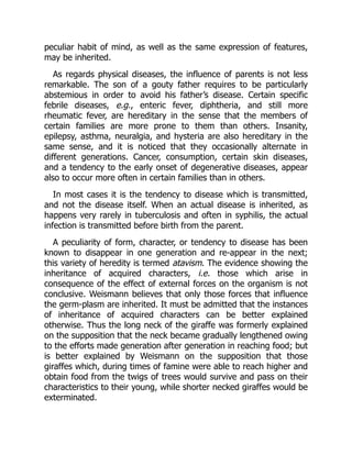 peculiar habit of mind, as well as the same expression of features,
may be inherited.
As regards physical diseases, the influence of parents is not less
remarkable. The son of a gouty father requires to be particularly
abstemious in order to avoid his father’s disease. Certain specific
febrile diseases, e.g., enteric fever, diphtheria, and still more
rheumatic fever, are hereditary in the sense that the members of
certain families are more prone to them than others. Insanity,
epilepsy, asthma, neuralgia, and hysteria are also hereditary in the
same sense, and it is noticed that they occasionally alternate in
different generations. Cancer, consumption, certain skin diseases,
and a tendency to the early onset of degenerative diseases, appear
also to occur more often in certain families than in others.
In most cases it is the tendency to disease which is transmitted,
and not the disease itself. When an actual disease is inherited, as
happens very rarely in tuberculosis and often in syphilis, the actual
infection is transmitted before birth from the parent.
A peculiarity of form, character, or tendency to disease has been
known to disappear in one generation and re-appear in the next;
this variety of heredity is termed atavism. The evidence showing the
inheritance of acquired characters, i.e. those which arise in
consequence of the effect of external forces on the organism is not
conclusive. Weismann believes that only those forces that influence
the germ-plasm are inherited. It must be admitted that the instances
of inheritance of acquired characters can be better explained
otherwise. Thus the long neck of the giraffe was formerly explained
on the supposition that the neck became gradually lengthened owing
to the efforts made generation after generation in reaching food; but
is better explained by Weismann on the supposition that those
giraffes which, during times of famine were able to reach higher and
obtain food from the twigs of trees would survive and pass on their
characteristics to their young, while shorter necked giraffes would be
exterminated.
 