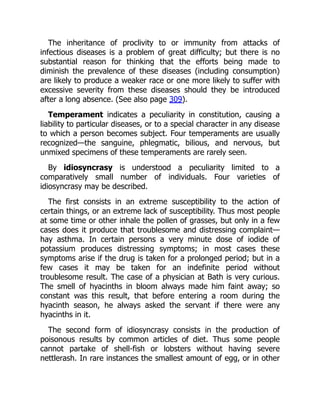 The inheritance of proclivity to or immunity from attacks of
infectious diseases is a problem of great difficulty; but there is no
substantial reason for thinking that the efforts being made to
diminish the prevalence of these diseases (including consumption)
are likely to produce a weaker race or one more likely to suffer with
excessive severity from these diseases should they be introduced
after a long absence. (See also page 309).
Temperament indicates a peculiarity in constitution, causing a
liability to particular diseases, or to a special character in any disease
to which a person becomes subject. Four temperaments are usually
recognized—the sanguine, phlegmatic, bilious, and nervous, but
unmixed specimens of these temperaments are rarely seen.
By idiosyncrasy is understood a peculiarity limited to a
comparatively small number of individuals. Four varieties of
idiosyncrasy may be described.
The first consists in an extreme susceptibility to the action of
certain things, or an extreme lack of susceptibility. Thus most people
at some time or other inhale the pollen of grasses, but only in a few
cases does it produce that troublesome and distressing complaint—
hay asthma. In certain persons a very minute dose of iodide of
potassium produces distressing symptoms; in most cases these
symptoms arise if the drug is taken for a prolonged period; but in a
few cases it may be taken for an indefinite period without
troublesome result. The case of a physician at Bath is very curious.
The smell of hyacinths in bloom always made him faint away; so
constant was this result, that before entering a room during the
hyacinth season, he always asked the servant if there were any
hyacinths in it.
The second form of idiosyncrasy consists in the production of
poisonous results by common articles of diet. Thus some people
cannot partake of shell-fish or lobsters without having severe
nettlerash. In rare instances the smallest amount of egg, or in other
 