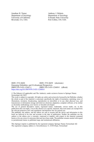 Jonathan H. Turner
Department of Sociology
University of California
Riverside, CA, USA
Anthony J. Roberts
Department of Sociology
Colorado State University
Fort Collins, CO, USA
ISSN 2731-0620 ISSN 2731-0639 (electronic)
Emerging Globalities and Civilizational Perspectives
ISBN 978-3-031-12447-1 ISBN 978-3-031-12448-8 (eBook)
https://doi.org/10.1007/978-3-031-12448-8
© The Editor(s) (if applicable) and The Author(s), under exclusive license to Springer Nature
Switzerland AG 2023
This work is subject to copyright. All rights are solely and exclusively licensed by the Publisher, whether
the whole or part of the material is concerned, speciﬁcally the rights of translation, reprinting, reuse of
illustrations, recitation, broadcasting, reproduction on microﬁlms or in any other physical way, and
transmission or information storage and retrieval, electronic adaptation, computer software, or by similar
or dissimilar methodology now known or hereafter developed.
The use of general descriptive names, registered names, trademarks, service marks, etc. in this
publication does not imply, even in the absence of a speciﬁc statement, that such names are exempt from
the relevant protective laws and regulations and therefore free for general use.
The publisher, the authors, and the editors are safe to assume that the advice and information in this
book are believed to be true and accurate at the date of publication. Neither the publisher nor the
authors or the editors give a warranty, expressed or implied, with respect to the material contained
herein or for any errors or omissions that may have been made. The publisher remains neutral with regard
to jurisdictional claims in published maps and institutional afﬁliations.
This Springer imprint is published by the registered company Springer Nature Switzerland AG
The registered company address is: Gewerbestrasse 11, 6330 Cham, Switzerland
 