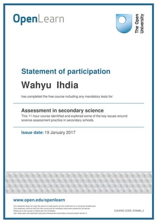 Statement of participation
has completed the free course including any mandatory tests for:
Assessment in secondary science
This 11-hour course identified and explored some of the key issues around
science assessment practice in secondary schools.
Issue date: 19 January 2017
www.open.edu/openlearn
This statement does not imply the award of credit points nor the conferment of a University Qualification.
This statement confirms that this free course and all mandatory tests were passed by the learner.
Please go to the course on OpenLearn for full details:
http://www.open.edu/openlearn/education/assessment-secondary-science/content-section-0
COURSE CODE: EXA885_2
Wahyu Ihdia
 