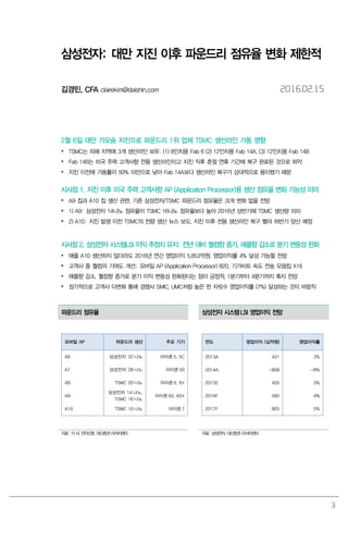 3
삼성전자: 대만 지진 이후 파운드리 점유율 변화 제한적
김경민, CFA clairekim@daishin.com 2016.02.15
2월 6일 대만 가오슝 지진으로 파운드리 1위 업체 TSMC 생산라인 가동 영향
 TSMC는 피해 지역에 3개 생산라인 보유: (1) 8인치용 Fab 6 (2) 12인치용 Fab 14A, (3) 12인치용 Fab 14B
 Fab 14B는 미국 주력 고객사향 전용 생산라인이고 지진 직후 춘절 연휴 기간에 복구 완료된 것으로 파악
 지진 이전에 가동률이 50% 미만으로 낮아 Fab 14A보다 생산라인 복구가 상대적으로 용이했기 때문
시사점 1. 지진 이후 미국 주력 고객사향 AP (Application Processor)용 생산 점유율 변화 가능성 미미
 A9 칩과 A10 칩 생산 관련, 기존 삼성전자/TSMC 파운드리 점유율은 크게 변화 없을 전망
 1) A9: 삼성전자 14나노 점유율이 TSMC 16나노 점유율보다 높아 2016년 상반기에 TSMC 생산량 미미
 2) A10: 지진 발생 이전 TSMC의 전량 생산 뉴스 보도. 지진 이후 전용 생산라인 복구 빨라 하반기 양산 예정
시사점 2. 삼성전자 시스템LSI 이익 추정치 유지: 전년 대비 퀄컴향 증가, 애플향 감소로 분기 변동성 완화
 애플 A10 생산하지 않더라도 2016년 연간 영업이익 5,853억원, 영업이익률 4% 달성 가능할 전망
 고객사 중 퀄컴의 기여도 개선: 모바일 AP (Application Processor) 820, 기가비트 속도 전송 모뎀칩 X16
 애플향 감소, 퀄컴향 증가로 분기 이익 변동성 완화된다는 점이 긍정적. 1분기부터 4분기까지 흑자 전망
 장기적으로 고객사 다변화 통해 경쟁사 SMIC, UMC처럼 높은 한 자릿수 영업이익률 (7%) 달성하는 것이 바람직
파운드리 점유율 삼성전자 시스템LSI 영업이익 전망
모바일 AP 파운드리 생산 주요 기기
A6 삼성전자 32 나노 아이폰 5, 5C
A7 삼성전자 28 나노 아이폰 5S
A8 TSMC 20 나노 아이폰 6, 6+
A9
삼성전자 14 나노,
TSMC 16 나노
아이폰 6S, 6S+
A10 TSMC 10 나노 아이폰 7
연도 영업이익 (십억원) 영업이익률
2013A 431 3%
2014A -808 -8%
2015E 450 3%
2016F 585 4%
2017F 805 5%
자료: 각 사, 전자신문, 대신증권 리서치센터 자료: 삼성전자, 대신증권 리서치센터
 