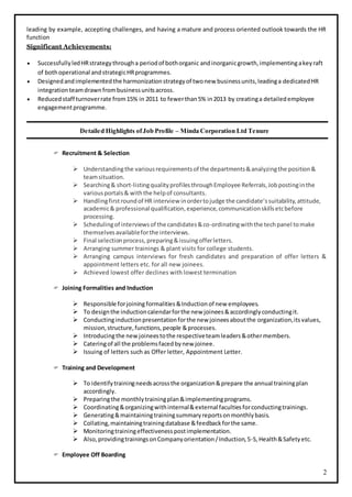 2
leading by example, accepting challenges, and having a mature and process oriented outlook towards the HR
function
Significant Achievements:
 SuccessfullyledHRstrategythrougha periodof bothorganic andinorganicgrowth,implementingakeyraft
of bothoperational andstrategicHRprogrammes.
 Designedandimplementedthe harmonizationstrategyof twonew businessunits,leadinga dedicatedHR
integrationteamdrawnfrombusinessunitsacross.
 Reducedstaff turnoverrate from15% in 2011 to fewerthan5% in2013 by creatinga detailedemployee
engagementprogramme.
Detailed Highlights ofJob Profile – Minda Corporation Ltd Tenure
 Recruitment & Selection
 Understandingthe variousrequirementsof the departments&analyzingthe position&
teamsituation.
 Searching& short-listingqualityprofilesthroughEmployee Referrals,Jobpostinginthe
variousportals& withthe helpof consultants.
 Handlingfirstroundof HR interview inordertojudge the candidate’ssuitability,attitude,
academic& professional qualification,experience,communicationskillsetcbefore
processing.
 Schedulingof interviewsof the candidates&co-ordinatingwiththe techpanel tomake
themselvesavailableforthe interviews.
 Final selectionprocess,preparing&issuingofferletters.
 Arranging summer trainings & plant visits for college students.
 Arranging campus interviews for fresh candidates and preparation of offer letters &
appointment letters etc. for all new joinees.
 Achieved lowest offer declines with lowest termination
 Joining Formalities and Induction
 Responsible forjoining formalities &Induction of new employees.
 To designthe inductioncalendarforthe new joinees&accordinglyconductingit.
 Conductinginductionpresentationforthe new joineesaboutthe organization,its values,
mission,structure,functions,people &processes.
 Introducingthe newjoineestothe respectiveteamleaders&othermembers.
 Cateringof all the problemsfacedbynew joinee.
 Issuing of letters such as Offer letter, Appointment Letter.
 Training and Development
 To identifytrainingneedsacrossthe organization&prepare the annual trainingplan
accordingly.
 Preparingthe monthlytrainingplan&implementingprograms.
 Coordinating&organizingwithinternal&external facultiesforconductingtrainings.
 Generating&maintainingtrainingsummaryreportsonmonthlybasis.
 Collating,maintainingtrainingdatabase &feedbackforthe same.
 Monitoringtrainingeffectivenesspostimplementation.
 Also,providingtrainingsonCompanyorientation/Induction,5-S,Health&Safetyetc.
 Employee Off Boarding
 