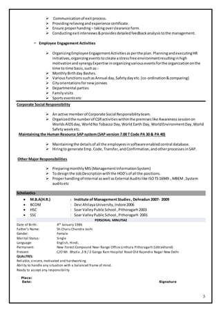 3
 Communicationof exit process.
 Providingrelievingandexperience certificate.
 Ensure properhanding – takingoverclearance form.
 Conductingexitinterviews&providesdetailedfeedbackanalysistothe management.
 Employee Engagement Activities
 OrganizingEmployeeEngagementActivitiesasperthe plan. PlanningandexecutingHR
initiatives,organizingeventstocreate astressfree environmentresultinginhigh
motivationandsynergyExpertise inorganizingvariouseventsforthe organizationonthe
time to time basis,suchas:-
 MonthlyBirthday Bashes.
 VariousfunctionssuchasAnnual day,Safetydayetc.(co-ordination&comparing)
 Cityorientationsfornew joinees
 Departmental parties
 Familyvisits
 Sportseventsetc
Corporate Social Responsibility
 An active memberof Corporate Social Responsibilityteam.
 Organizedthe numberof CSRactivitieswithinthe premiseslike Awarenesssessionon
WorldsAIDSday, WorldNo Tobacco Day,World Earth Day, WorldEnvironmentDay,World
Safetyweeketc.
Maintaining the Human Resource SAP system (SAP version 7.00 T Code PA 30 & PA 40)
 Maintainingthe detailsof all the employeesinsoftwareenabledcentral database.
 Hiringto generate Emp. Code,Transfer,andConfirmation,andotherprocessesinSAP.
Other Major Responsibilities
 PreparingmonthlyMIS(ManagementInformationSystem)
 To designthe JobDescriptionwiththe HOD’sof all the positions.
 Properhandlingof Internal aswell asExternal Audits like ISOTS16949 , MBEM ,System
auditsetc
Scholastics
 M.B.A(H.R.) : Institute of ManagementStudies, Dehradun 2007- 2009
 BCOM : Devi AhilayaUniversity,Indore2006
 HSC : Soar ValleyPublicSchool ,Pithoragarh2003
 SSC : Soar ValleyPublicSchool ,Pithoragarh 2001
PERSONAL MINUTIAE
Date of Birth: 4th January 1986
Father’s Name: Sh.Charu Chandra Joshi
Gender: Female
Marital Status: Single
Language: English, Hindi,
Permanent: New Forest Compound Near Range Office Linthura Pithoragarh (Uttrakhand)
Present: C/O Mr. Bhatia ,3 B / 2 Ganga Ram Hospital Road Old Rajendra Nagar New Delhi
QUALITIES:
Reliable, sincere, motivated and hardworking
Ability to handle any situation with a balanced frame of mind.
Ready to accept any responsibility
Place:
Date: Signature
 