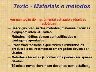 10
Texto - Materiais e métodos
Apresentação do instrumental utilizado e técnicas
adotadas
 Descrição precisa dos métodos, materiais, técnicas
e equipamentos utilizados
 Métodos inéditos devem ser justificados e
vantagens apontadas
 Processos técnicos a que forem submetidos os
produtos e os tratamentos empregados devem ser
citados
 Métodos e técnicas já conhecidos podem ser apenas
citados
 Técnicas novas devem ser descritas com detalhes
 