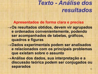 11
Texto - Análise dos
resultados
Apresentados de forma clara e precisa
Os resultados obtidos, devem vir agrupados
e ordenados convenientemente, podendo
ser acompanhados de tabelas, gráficos,
quadros e figuras
Dados experimentais podem ser analisados
e relacionados com os principais problemas
que existam sobre o assunto
Análise dos dados, sua interpretação e a
discussão teórica podem ser conjugados ou
separados
 