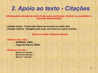 14
2. Apoio ao texto - Citações
Informação extraída de outra fonte para esclarecer, ilustrar ou sustentar o
assunto apresentado
Citação direta - Transcrição literal de um texto ou parte dele
Citação indireta - Redigida pelo autor com base em outros autores
Deve-se evitar citações banais
Sistema autor data
... (BARROS, 2000), ...
... segundo Barros (2000)
Sistema numérico
Barros (1) cita que ...
Barros [1] cita que ...
Barros (1) cita que ...
 