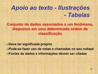16
Apoio ao texto - Ilustrações
- Tabelas
Conjunto de dados associados a um fenômeno,
dispostos em uma determinada ordem de
classificação
Deve ter significado próprio
Pode-se fazer uso de notas e chamadas no seu rodapé
Fontes de dados e informações devem ser citadas
 