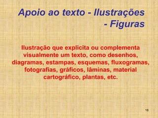 18
Apoio ao texto - Ilustrações
- Figuras
Ilustração que explicita ou complementa
visualmente um texto, como desenhos,
diagramas, estampas, esquemas, fluxogramas,
fotografias, gráficos, lâminas, material
cartográfico, plantas, etc.
 