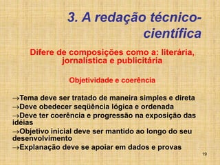 19
3. A redação técnico-
científica
Difere de composições como a: literária,
jornalística e publicitária
Objetividade e coerência
Tema deve ser tratado de maneira simples e direta
Deve obedecer seqüência lógica e ordenada
Deve ter coerência e progressão na exposição das
idéias
Objetivo inicial deve ser mantido ao longo do seu
desenvolvimento
Explanação deve se apoiar em dados e provas
 