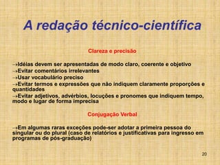 20
A redação técnico-científica
Clareza e precisão
Idéias devem ser apresentadas de modo claro, coerente e objetivo
Evitar comentários irrelevantes
Usar vocabulário preciso
Evitar termos e expressões que não indiquem claramente proporções e
quantidades
Evitar adjetivos, advérbios, locuções e pronomes que indiquem tempo,
modo e lugar de forma imprecisa
Conjugação Verbal
Em algumas raras exceções pode-ser adotar a primeira pessoa do
singular ou do plural (caso de relatórios e justificativas para ingresso em
programas de pós-graduação)
 