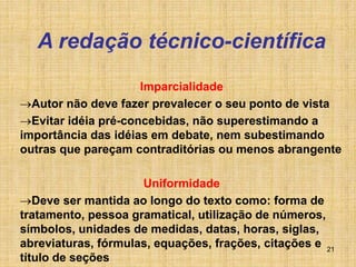 21
A redação técnico-científica
Imparcialidade
Autor não deve fazer prevalecer o seu ponto de vista
Evitar idéia pré-concebidas, não superestimando a
importância das idéias em debate, nem subestimando
outras que pareçam contraditórias ou menos abrangente
Uniformidade
Deve ser mantida ao longo do texto como: forma de
tratamento, pessoa gramatical, utilização de números,
símbolos, unidades de medidas, datas, horas, siglas,
abreviaturas, fórmulas, equações, frações, citações e
título de seções
 