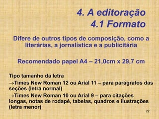 22
4. A editoração
4.1 Formato
Difere de outros tipos de composição, como a
literárias, a jornalística e a publicitária
Recomendado papel A4 – 21,0cm x 29,7 cm
Tipo tamanho da letra
Times New Roman 12 ou Arial 11 – para parágrafos das
seções (letra normal)
Times New Roman 10 ou Arial 9 – para citações
longas, notas de rodapé, tabelas, quadros e ilustrações
(letra menor)
 