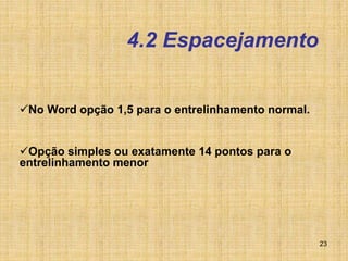 23
4.2 Espacejamento
No Word opção 1,5 para o entrelinhamento normal.
Opção simples ou exatamente 14 pontos para o
entrelinhamento menor
 