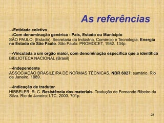 28
As referências
Entidade coletiva
Com denominação genérica - País, Estado ou Município
SÃO PAULO, (Estado). Secretaria da Indústria, Comércio e Tecnologia. Energia
no Estado de São Paulo. São Paulo: PROMOCET, 1982. 134p.
Vinculada a um orgão maior, com denominação específica que a identifica
BIBLIOTECA NACIONAL (Brasil)
Independente
ASSOCIAÇÃO BRASILEIRA DE NORMAS TÉCNICAS. NBR 6027: sumário. Rio
de Janeiro, 1989.
Indicação de tradutor
HIBBELER, R. C. Resistência dos materiais. Tradução de Fernando Ribeiro da
Silva. Rio de Janeiro: LTC, 2000. 701p.
 