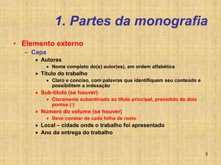 3
1. Partes da monografia
• Elemento externo
– Capa
 Autores
 Nome completo do(s) autor(es), em ordem alfabética
 Título do trabalho
 Claro e conciso, com palavras que identifiquem seu conteúdo e
possibilitem a indexação
 Sub-título (se houver)
 Claramente subordinado ao título principal, precedido de dois
pontos (:)
 Número do volume (se houver)
 Deve constar de cada folha de rosto
 Local – cidade onde o trabalho foi apresentado
 Ano da entrega do trabalho
 