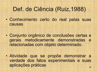 30
Def. de Ciência (Ruiz,1988)
• Conhecimento certo do real pelas suas
causas
• Conjunto orgânico de conclusões certas e
gerais metodicamente demonstradas e
relacionadas com objeto determinado.
• Atividade que se propõe demonstrar a
verdade dos fatos experimentais e suas
aplicações práticas
 