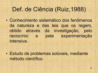 31
Def. de Ciência (Ruiz,1988)
• Conhecimento sistemático dos fenômenos
da natureza e das leis que os regem,
obtido através da investigação, pelo
raciocínio e pela experimentação
intensiva.
• Estudo de problemas solúveis, mediante
método científico.
 