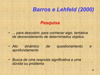 34
Barros e Lehfeld (2000)
Pesquisa
• ... para descobrir, para conhecer algo, tentativa
de desvendamento de determinados objetos.
• Ato dinâmico de questionamento e
aprofundamento
• Busca de uma resposta significativa a uma
dúvida ou problema
 