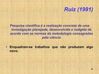 36
Ruiz (1991)
Pesquisa científica é a realização concreta de uma
investigação planejada, desenvolvida e redigida de
acordo com as normas da metodologia consagradas
pela ciência
• Enquadram-se trabalhos que não produzam algo
novo.
 
