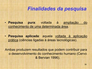 39
Finalidades da pesquisa
• Pesquisa pura: voltada à ampliação do
conhecimento de uma determinada área.
• Pesquisa aplicada: aquela voltada à aplicação
prática (ciências ligadas à áreas tecnológicas).
Ambas produzem resultados que podem contribuir para
o desenvolvimento do conhecimento humano (Cervo
& Bervian 1996).
 