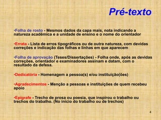 4
Pré-texto
•Folha de rosto - Mesmos dados da capa mais, nota indicando a
natureza acadêmica e a unidade de ensino e o nome do orientador
•Errata - Lista de erros tipográficos ou de outra natureza, com devidas
correções e indicação das folhas e linhas em que aparecem
•Folha de aprovação (Teses/Dissertações) - Folha onde, após as devidas
correções, orientador e examinadores assinam e datam, com o
resultado da defesa.
•Dedicatória - Homenagem a pessoa(s) e/ou instituição(ões)
•Agradecimentos - Menção a pessoas e instituições de quem recebeu
apoio
•Epígrafe - Trecho de prosa ou poesia, que inspirou o trabalho ou
trechos do trabalho. (No início do trabalho ou de trechos)
 
