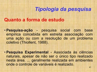 41
Tipologia da pesquisa
Quanto a forma de estudo
• Pesquisa-ação - pesquisa social com base
empírica concebida em estreita associação com
uma ação ou com a resolução de um problema
coletivo (Thiollent, 1988).
• Pesquisa Experimental - Associada às ciências
naturais, apesar de não ser o único tipo realizado
nesta área. ... geralmente realizada em ambientes
onde o controle de variáveis é realizado.
 