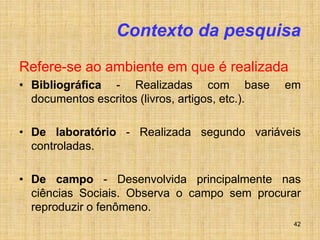 42
Contexto da pesquisa
Refere-se ao ambiente em que é realizada
• Bibliográfica - Realizadas com base em
documentos escritos (livros, artigos, etc.).
• De laboratório - Realizada segundo variáveis
controladas.
• De campo - Desenvolvida principalmente nas
ciências Sociais. Observa o campo sem procurar
reproduzir o fenômeno.
 