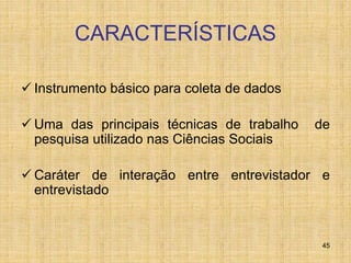 45
CARACTERÍSTICAS
 Instrumento básico para coleta de dados
 Uma das principais técnicas de trabalho de
pesquisa utilizado nas Ciências Sociais
 Caráter de interação entre entrevistador e
entrevistado
 
