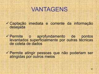 51
VANTAGENS
 Captação imediata e corrente da informação
desejada
 Permite o aprofundamento de pontos
levantados superficialmente por outras técnicas
de coleta de dados
 Permite atingir pessoas que não poderiam ser
atingidas por outros meios
 