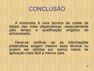 52
CONCLUSÃO
A entrevista é uma técnica de coleta de
dados das mais dispendiosas, especialmente
pelo tempo e qualificação exigidos do
entrevistador.
Deve-se verificar se as informações
pretendidas exigem mesmo essa técnica ou
podem ser obtidas por outros meios de
aplicação mais fácil e menos cara.
 