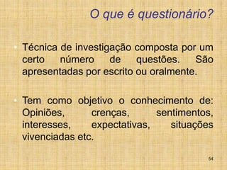54
O que é questionário?
• Técnica de investigação composta por um
certo número de questões. São
apresentadas por escrito ou oralmente.
• Tem como objetivo o conhecimento de:
Opiniões, crenças, sentimentos,
interesses, expectativas, situações
vivenciadas etc.
 