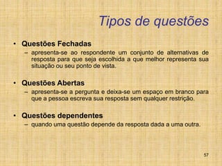 57
Tipos de questões
• Questões Fechadas
– apresenta-se ao respondente um conjunto de alternativas de
resposta para que seja escolhida a que melhor representa sua
situação ou seu ponto de vista.
• Questões Abertas
– apresenta-se a pergunta e deixa-se um espaço em branco para
que a pessoa escreva sua resposta sem qualquer restrição.
• Questões dependentes
– quando uma questão depende da resposta dada a uma outra.
 
