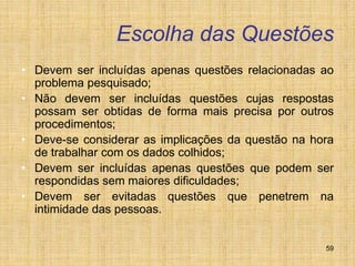 59
Escolha das Questões
• Devem ser incluídas apenas questões relacionadas ao
problema pesquisado;
• Não devem ser incluídas questões cujas respostas
possam ser obtidas de forma mais precisa por outros
procedimentos;
• Deve-se considerar as implicações da questão na hora
de trabalhar com os dados colhidos;
• Devem ser incluídas apenas questões que podem ser
respondidas sem maiores dificuldades;
• Devem ser evitadas questões que penetrem na
intimidade das pessoas.
 