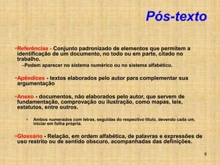 6
Pós-texto
•Referências - Conjunto padronizado de elementos que permitem a
identificação de um documento, no todo ou em parte, citado no
trabalho.
–Podem aparecer no sistema numérico ou no sistema alfabético.
•Apêndices - textos elaborados pelo autor para complementar sua
argumentação
•Anexo - documentos, não elaborados pelo autor, que servem de
fundamentação, comprovação ou ilustração, como mapas, leis,
estatutos, entre outros.
• Ambos numerados com letras, seguidas do respectivo título, devendo cada um,
iniciar em folha própria.
•Glossário - Relação, em ordem alfabética, de palavras e expressões de
uso restrito ou de sentido obscuro, acompanhadas das definições.
 