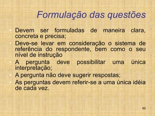 60
Formulação das questões
• Devem ser formuladas de maneira clara,
concreta e precisa;
• Deve-se levar em consideração o sistema de
referência do respondente, bem como o seu
nível de instrução
• A pergunta deve possibilitar uma única
interpretação;
• A pergunta não deve sugerir respostas;
• As perguntas devem referir-se a uma única idéia
de cada vez.
 