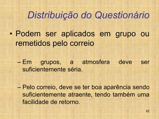 62
Distribuição do Questionário
• Podem ser aplicados em grupo ou
remetidos pelo correio
– Em grupos, a atmosfera deve ser
suficientemente séria.
– Pelo correio, deve se ter boa aparência sendo
suficientemente atraente, tendo também uma
facilidade de retorno.
 