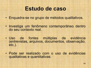 64
Estudo de caso
• Enquadra-se no grupo de métodos qualitativos.
• Investiga um fenômeno contemporâneo dentro
do seu contexto real.
• Uso de fontes múltiplas de evidência
(entrevistas, arquivos, documentos, observação,
etc.).
• Pode ser realizado com o uso de evidências
qualitativas e quantitativas.
 