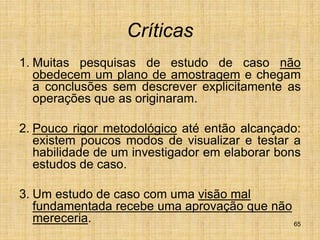 65
Críticas
1. Muitas pesquisas de estudo de caso não
obedecem um plano de amostragem e chegam
a conclusões sem descrever explicitamente as
operações que as originaram.
2. Pouco rigor metodológico até então alcançado:
existem poucos modos de visualizar e testar a
habilidade de um investigador em elaborar bons
estudos de caso.
3. Um estudo de caso com uma visão mal
fundamentada recebe uma aprovação que não
mereceria.
 