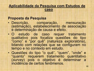 66
Aplicabilidade da Pesquisa com Estudos de
caso
Proposta da Pesquisa
• Descrição, comparação, mensuração
(estimação), estabelecimento de associação
e determinação de causa e efeito.
• O estudo de caso requer tratamento
qualitativo pois focaliza questões do tipo
“como” e “por quê” (natureza exploratória),
lidando com relações que se configuram no
tempo e no contexto em estudo.
• Questões do tipo “o quê”, “quem”, “onde” e
“quanto” requerem tratamento quantitativo
(survey) pois o objetivo é determinar a
incidência de certos fenômenos.
 