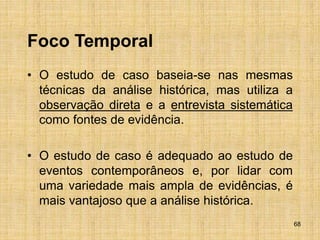 68
Foco Temporal
• O estudo de caso baseia-se nas mesmas
técnicas da análise histórica, mas utiliza a
observação direta e a entrevista sistemática
como fontes de evidência.
• O estudo de caso é adequado ao estudo de
eventos contemporâneos e, por lidar com
uma variedade mais ampla de evidências, é
mais vantajoso que a análise histórica.
 