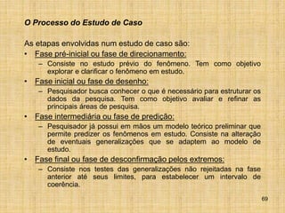 69
O Processo do Estudo de Caso
As etapas envolvidas num estudo de caso são:
• Fase pré-inicial ou fase de direcionamento:
– Consiste no estudo prévio do fenômeno. Tem como objetivo
explorar e clarificar o fenômeno em estudo.
• Fase inicial ou fase de desenho:
– Pesquisador busca conhecer o que é necessário para estruturar os
dados da pesquisa. Tem como objetivo avaliar e refinar as
principais áreas de pesquisa.
• Fase intermediária ou fase de predição:
– Pesquisador já possui em mãos um modelo teórico preliminar que
permite predizer os fenômenos em estudo. Consiste na alteração
de eventuais generalizações que se adaptem ao modelo de
estudo.
• Fase final ou fase de desconfirmação pelos extremos:
– Consiste nos testes das generalizações não rejeitadas na fase
anterior até seus limites, para estabelecer um intervalo de
coerência.
 