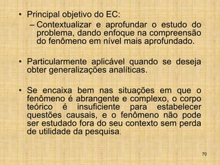 70
• Principal objetivo do EC:
– Contextualizar e aprofundar o estudo do
problema, dando enfoque na compreensão
do fenômeno em nível mais aprofundado.
• Particularmente aplicável quando se deseja
obter generalizações analíticas.
• Se encaixa bem nas situações em que o
fenômeno é abrangente e complexo, o corpo
teórico é insuficiente para estabelecer
questões causais, e o fenômeno não pode
ser estudado fora do seu contexto sem perda
de utilidade da pesquisa.
 