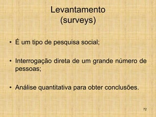 72
Levantamento
(surveys)
• É um tipo de pesquisa social;
• Interrogação direta de um grande número de
pessoas;
• Análise quantitativa para obter conclusões.
 