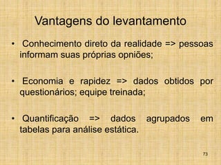 73
Vantagens do levantamento
• Conhecimento direto da realidade => pessoas
informam suas próprias opniões;
• Economia e rapidez => dados obtidos por
questionários; equipe treinada;
• Quantificação => dados agrupados em
tabelas para análise estática.
 