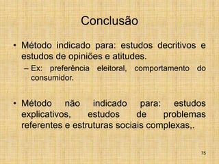 75
Conclusão
• Método indicado para: estudos decritivos e
estudos de opiniões e atitudes.
– Ex: preferência eleitoral, comportamento do
consumidor.
• Método não indicado para: estudos
explicativos, estudos de problemas
referentes e estruturas sociais complexas,.
 