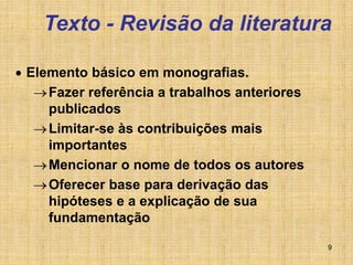 9
Texto - Revisão da literatura
 Elemento básico em monografias.
Fazer referência a trabalhos anteriores
publicados
Limitar-se às contribuições mais
importantes
Mencionar o nome de todos os autores
Oferecer base para derivação das
hipóteses e a explicação de sua
fundamentação
 